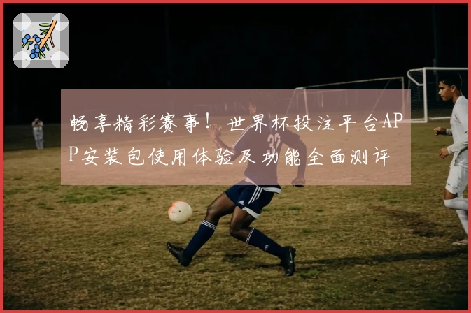 畅享精彩赛事！世界杯投注平台APP安装包使用体验及功能全面测评